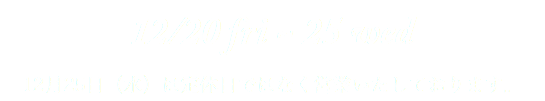 12/20 fri ~ 25 wed 12月25日（水）は定休日ではなく営業いたしております。