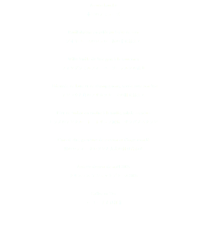 Amuse-bouche 本日のアミューズ Bouillabaisse en gelée au fruits de mer ブイヤベースのジュレ　海の幸を添えて Mille-feuille de foie gras à la sauternes フォワグラミルフィーユ　ソーテルヌの香り Fricassée de lotte et de champignons, servie avec son foie アンコウと茸のフリカッセ　その肝を添えて Filet de turbot en croûte à la truffe, salade mesclun ヒラメのアンクルート　トリュフ風味　サラダメスクラン Canard rôti, garniture de cresson et d'orge mondé 鴨のロティ　クレソンと丸麦の付け合わせ Assiette dessert de noël 2025 クリスマス アシェットデセール2025 Coffee or Tea コーヒーまたは紅茶 